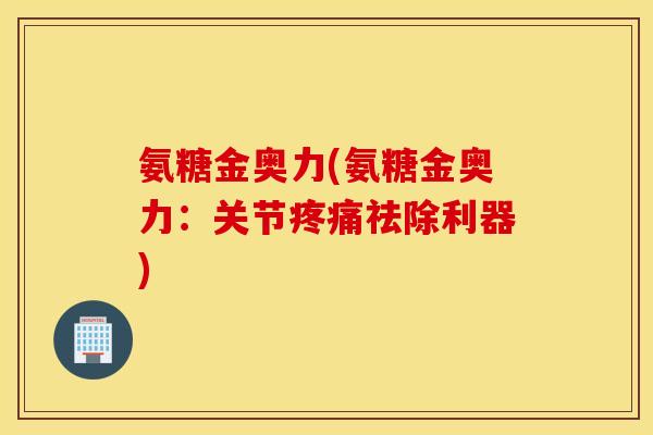 氨糖金奥力(氨糖金奥力：关节疼痛祛除利器)