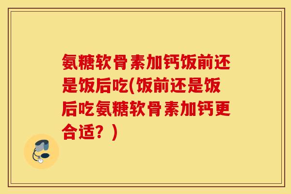 氨糖软骨素加钙饭前还是饭后吃(饭前还是饭后吃氨糖软骨素加钙更合适？)