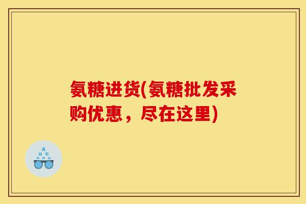 氨糖进货(氨糖批发采购优惠，尽在这里)