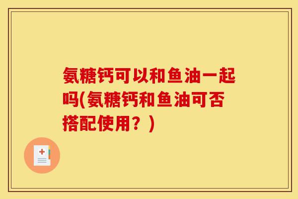 氨糖钙可以和鱼油一起吗(氨糖钙和鱼油可否搭配使用?) 氨糖钙可以和鱼油一起吗(氨糖钙和鱼油可否搭配使用?)