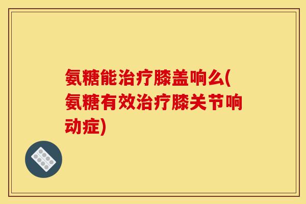 氨糖能治疗膝盖响么(氨糖有效治疗膝关节响动症)