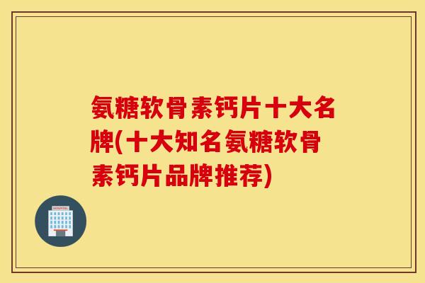 氨糖软骨素钙片十大名牌(十大知名氨糖软骨素钙片品牌推荐)