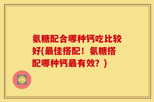 氨糖配合哪种钙吃比较好(最佳搭配！氨糖搭配哪种钙最有效？)