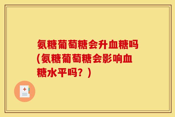 氨糖葡萄糖会升血糖吗(氨糖葡萄糖会影响血糖水平吗？)