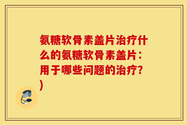 氨糖软骨素盖片治疗什么的氨糖软骨素盖片：用于哪些问题的治疗？)