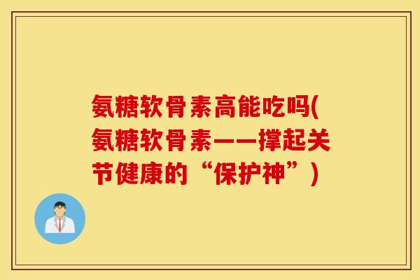 氨糖软骨素高能吃吗(氨糖软骨素——撑起关节健康的“保护神”)