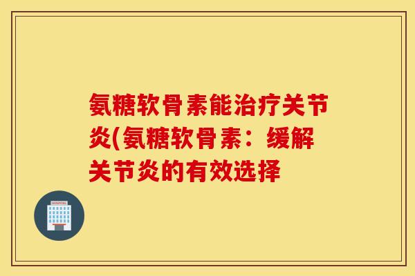 氨糖软骨素能治疗关节炎(氨糖软骨素：缓解关节炎的有效选择