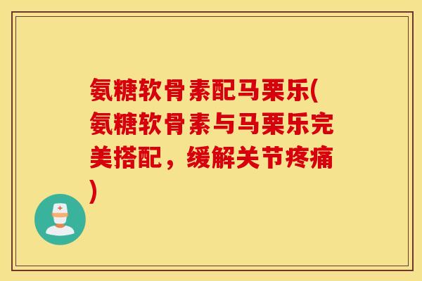 氨糖软骨素配马栗乐(氨糖软骨素与马栗乐完美搭配，缓解关节疼痛)