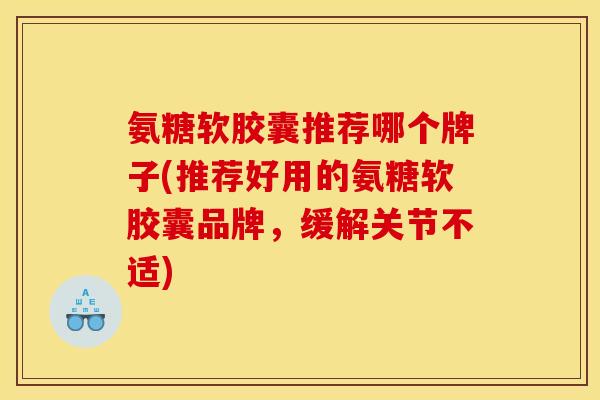 氨糖软胶囊推荐哪个牌子(推荐好用的氨糖软胶囊品牌，缓解关节不适)