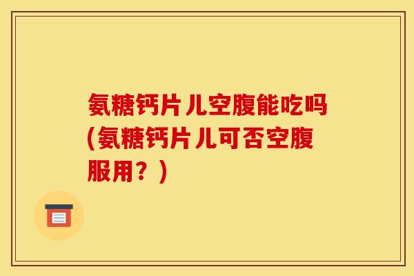 氨糖钙片儿空腹能吃吗(氨糖钙片儿可否空腹服用？)