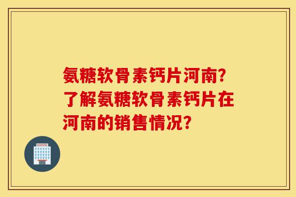 氨糖软骨素钙片河南？了解氨糖软骨素钙片在河南的销售情况？
