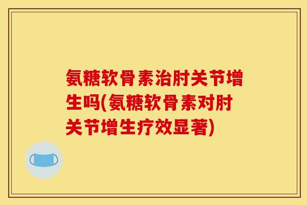 氨糖软骨素治肘关节增生吗(氨糖软骨素对肘关节增生疗效显著)