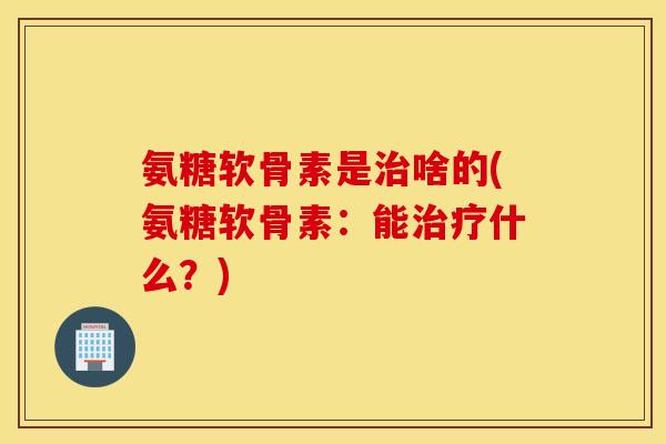 氨糖软骨素是治啥的(氨糖软骨素：能治疗什么？)