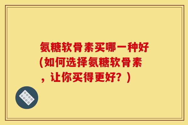 氨糖软骨素买哪一种好(如何选择氨糖软骨素，让你买得更好？)