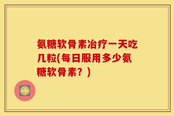 氨糖软骨素冶疗一天吃几粒(每日服用多少氨糖软骨素？)