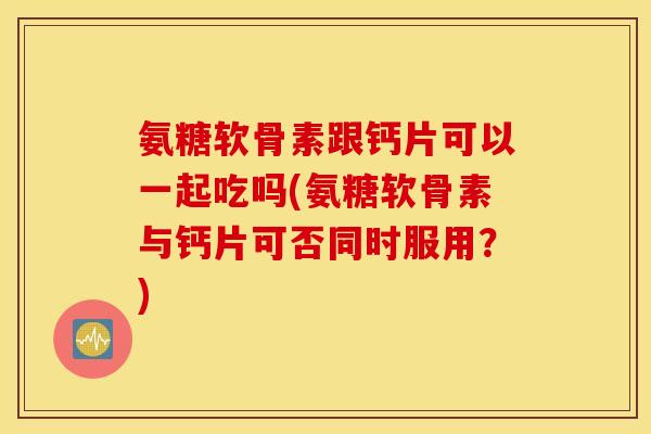 氨糖软骨素跟钙片可以一起吃吗(氨糖软骨素与钙片可否同时服用？)