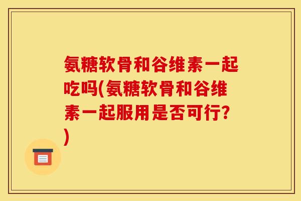 氨糖软骨和谷维素一起吃吗(氨糖软骨和谷维素一起服用是否可行？)