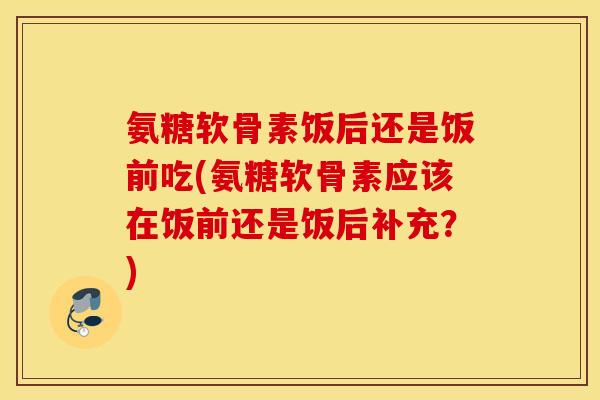 氨糖软骨素饭后还是饭前吃(氨糖软骨素应该在饭前还是饭后补充?) 氨糖软骨素饭后还是饭前吃(氨糖软骨素应该在饭前还是饭后补充?)