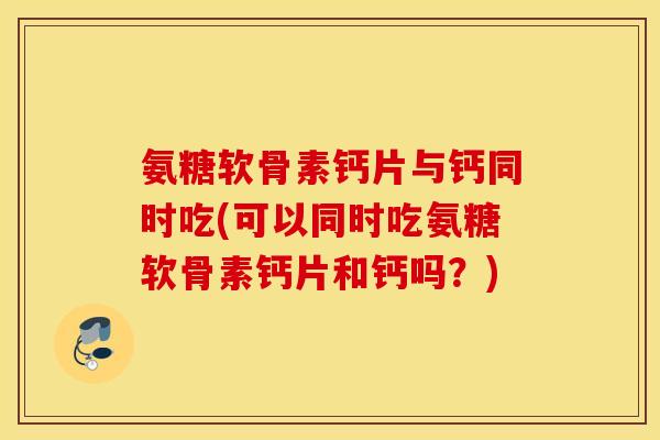 氨糖软骨素钙片与钙同时吃(可以同时吃氨糖软骨素钙片和钙吗？)