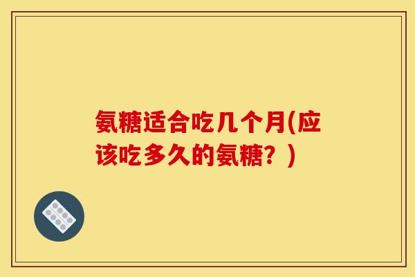 氨糖适合吃几个月(应该吃多久的氨糖？)