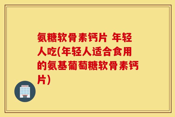 氨糖软骨素钙片 年轻人吃(年轻人适合食用的氨基葡萄糖软骨素钙片)