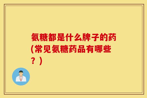 氨糖都是什么牌子的药(常见氨糖药品有哪些？)