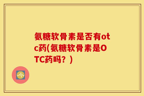氨糖软骨素是否有otc药(氨糖软骨素是OTC药吗？)