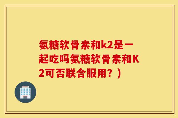 氨糖软骨素和k2是一起吃吗氨糖软骨素和K2可否联合服用？)