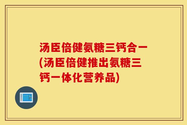 汤臣倍健氨糖三钙合一(汤臣倍健推出氨糖三钙一体化营养品)