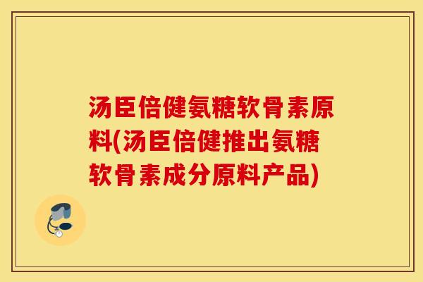 汤臣倍健氨糖软骨素原料(汤臣倍健推出氨糖软骨素成分原料产品)