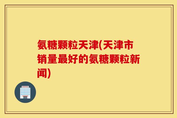 氨糖颗粒天津(天津市销量最好的氨糖颗粒新闻)