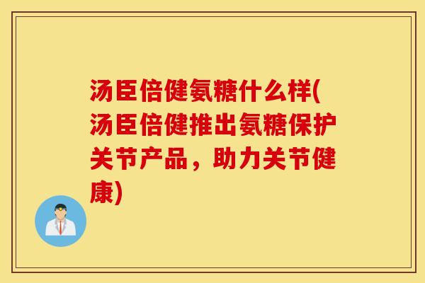汤臣倍健氨糖什么样(汤臣倍健推出氨糖保护关节产品,助力关节健康) 汤臣倍健氨糖什么样(汤臣倍健推出氨糖保护关节产品,助力关节健康)