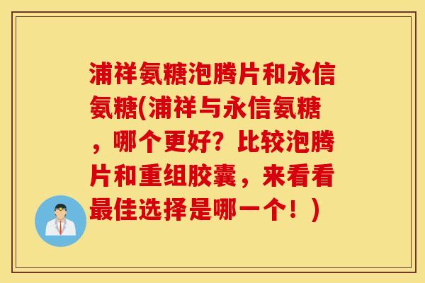 浦祥氨糖泡腾片和永信氨糖(浦祥与永信氨糖，哪个更好？比较泡腾片和重组胶囊，来看看最佳选择是哪一个！)