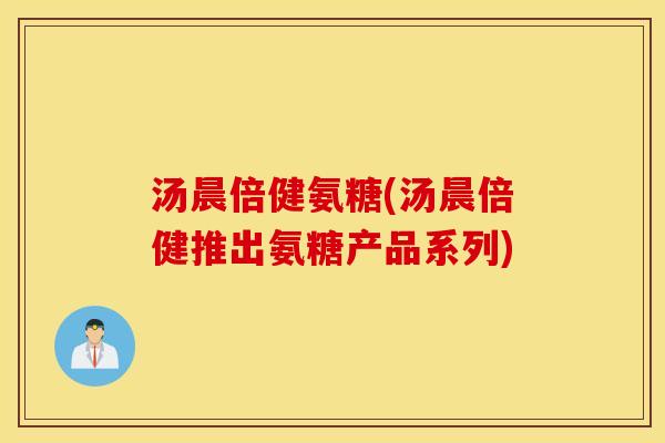 汤晨倍健氨糖(汤晨倍健推出氨糖产品系列)