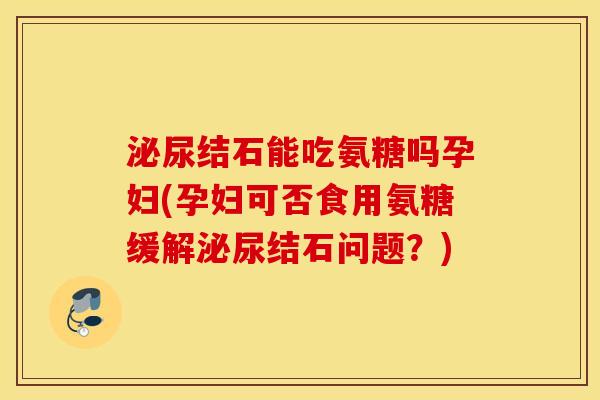 泌尿结石能吃氨糖吗孕妇(孕妇可否食用氨糖缓解泌尿结石问题？)