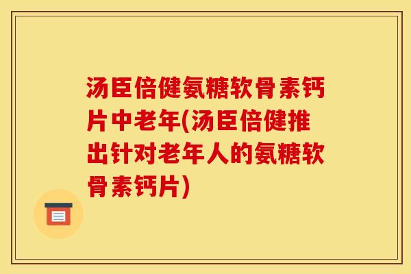 汤臣倍健氨糖软骨素钙片中老年(汤臣倍健推出针对老年人的氨糖软骨素钙片)