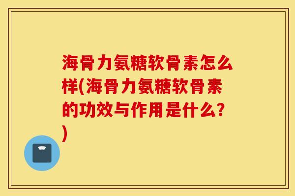 海骨力氨糖软骨素怎么样(海骨力氨糖软骨素的功效与作用是什么？)