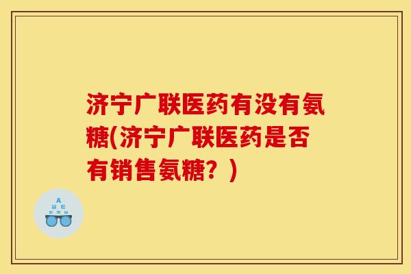 济宁广联医药有没有氨糖(济宁广联医药是否有销售氨糖?) 济宁广联医药有没有氨糖(济宁广联医药是否有销售氨糖?)