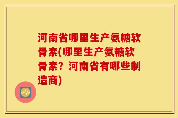 河南省哪里生产氨糖软骨素(哪里生产氨糖软骨素？河南省有哪些制造商)
