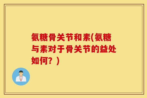 氨糖骨关节和素(氨糖与素对于骨关节的益处如何？)