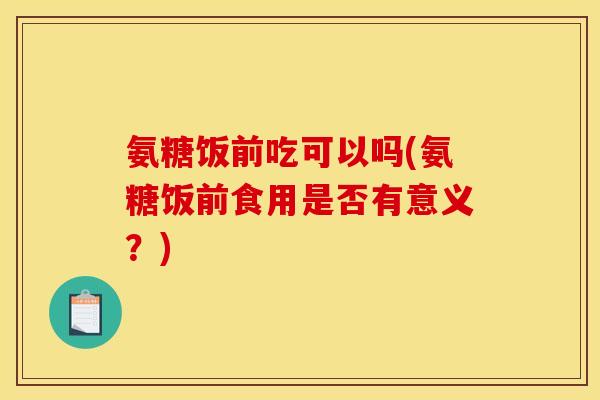 氨糖饭前吃可以吗(氨糖饭前食用是否有意义？)