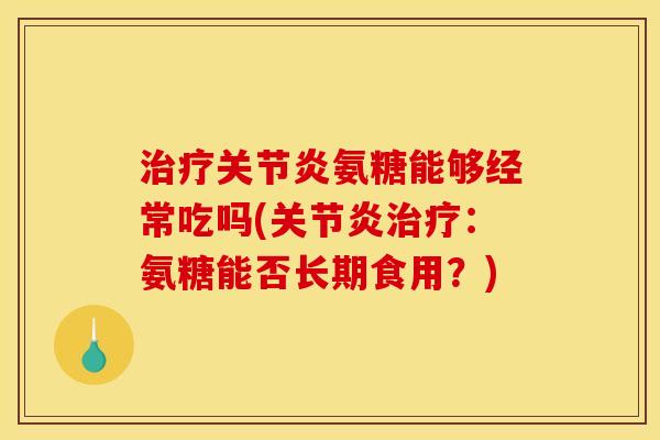 治疗关节炎氨糖能够经常吃吗(关节炎治疗：氨糖能否长期食用？)
