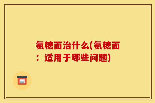 氨糖面治什么(氨糖面：适用于哪些问题)