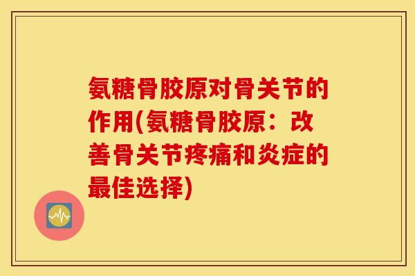 氨糖骨胶原对骨关节的作用(氨糖骨胶原：改善骨关节疼痛和炎症的最佳选择)