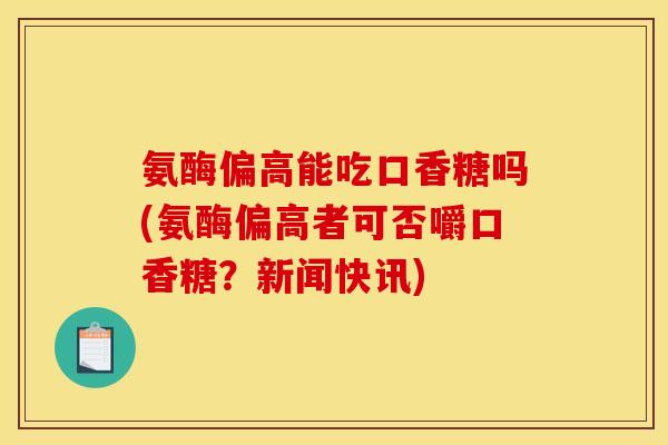 氨酶偏高能吃口香糖吗(氨酶偏高者可否嚼口香糖？新闻快讯)