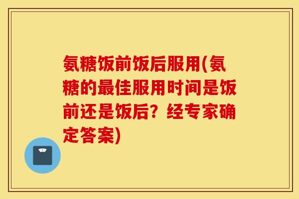 氨糖饭前饭后服用(氨糖的最佳服用时间是饭前还是饭后？经专家确定答案)