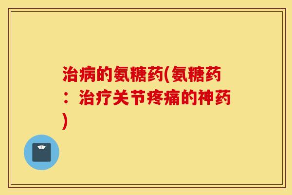 治病的氨糖药(氨糖药：治疗关节疼痛的神药)