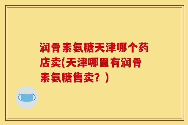 润骨素氨糖天津哪个药店卖(天津哪里有润骨素氨糖售卖？)