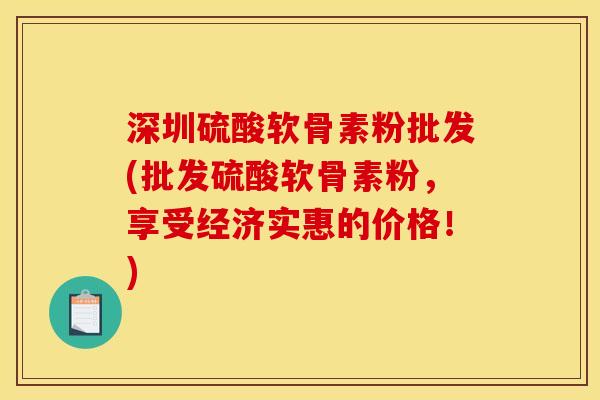 深圳硫酸软骨素粉批发(批发硫酸软骨素粉，享受经济实惠的价格！)