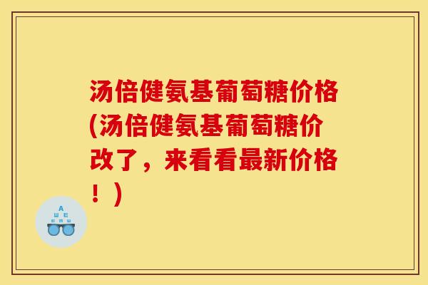 汤倍健氨基葡萄糖价格(汤倍健氨基葡萄糖价改了，来看看最新价格！)